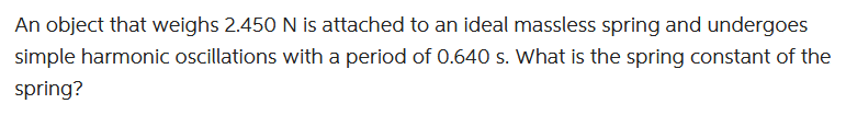 An object that weighs 2.450 N is attached to an ideal massless spring and undergoes
simple harmonic oscillations with a period of 0.640 s. What is the spring constant of the
spring?