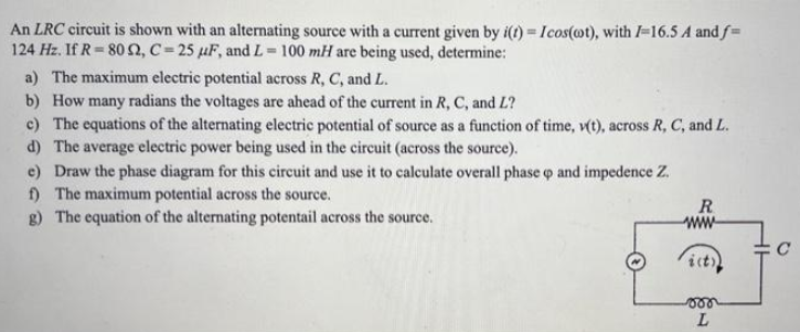 An LRC circuit is shown with an alternating source with a current given by i(t) = Icos(oot), with 1-16.5 A and f=
124 Hz. If R 80 92, C=25 μF, and L=100 mH are being used, determine:
a) The maximum electric potential across R, C, and L.
b) How many radians the voltages are ahead of the current in R, C, and L?
c) The equations of the alternating electric potential of source as a function of time, v(t), across R, C, and L.
d) The average electric power being used in the circuit (across the source).
e) Draw the phase diagram for this circuit and use it to calculate overall phase o and impedence Z.
f) The maximum potential across the source.
g) The equation of the alternating potentail across the source.
R
ww
von
L
C