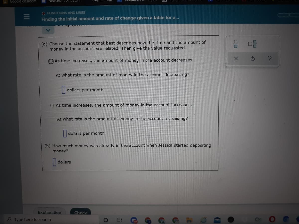 Google clasroom
Newsela | Join A C.
O FUNCTIONS AND LINES
Finding the initial amount and rate of change given a table for a..
(a) Choose the statement that best describes how the time and the amount of
money in the account are related. Then give the value requested.
O As time increases, the amount of money in the account decreases.
At what rate is the amount of money in the account decreasing?
dollars per month
O As time increases, the amount of money in the account increases.
At what rate is the amount of money in the account increasing?
dollars per month
(b) How much money was already in the account when Jessica started depositing
money?
dollars
Explanation
Check
Type here to search
olo
