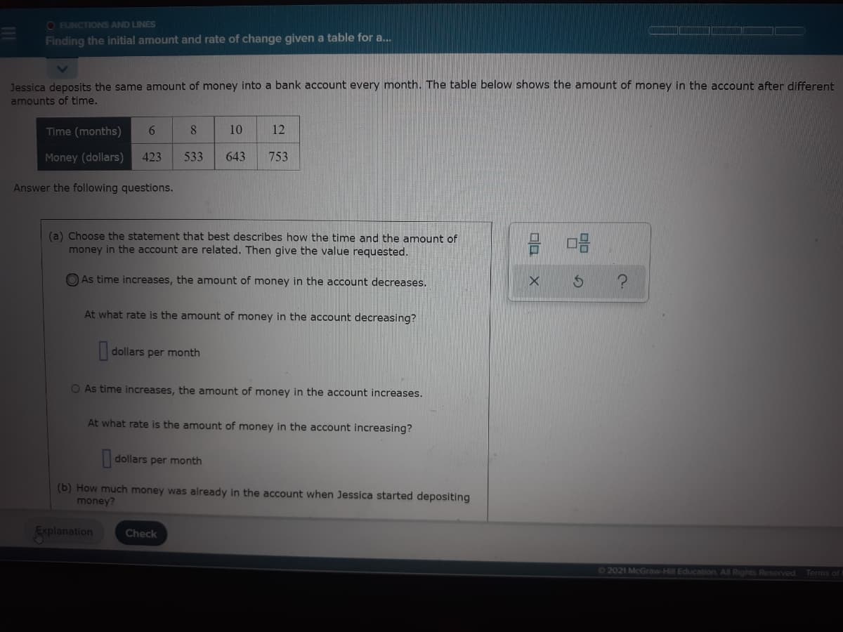 O FUNCTIONS AND LINES
Finding the initial amount and rate of change given a table for a.
Jessica deposits the same amount of money into a bank account every month. The table below shows the amount of money in the account after different
amounts of time.
Time (months)
6.
10
12
Money (dollars)
423
533
643
753
Answer the following questions.
(a) Choose the statement that best describes how the time and the amount of
money in the account are related. Then give the value requested.
O As time increases, the amount of money in the account decreases.
At what rate is the amount of money in the account decreasing?
dollars per month
O As time increases, the amount of money in the account increases.
At what rate is the amount of money in the account increasing?
dollars per month
(b) How much money was already in the account when Jessica started depositing
money?
Explanation
Check
62021 McGraw-Hill Education All Rights Reserved.
Terms of t
