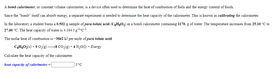 A bomb calorimeter, or constant volume calorimeter, is a device often used to determine the heat of combustion of fuels and the energy content of foods.
Since the "bomb" itself can absorb energy, a separate experiment is needed to determine the heat capacity of the calorimeter. This is known as calibrating the calorimeter.
In the laboratory a student burns a 0.502-g sample of para-toluic acid (C3H3O2) in a bomb calorimeter containing 1170. g of water. The temperature increases from 25.10 °C to
27.60 °C. The heat capacity of water is 4.184 J gl°c-1.
The molar heat of combustion is -3862 kJ per mole of para-toluic acid.
C3HgO2(s) + 9 02(g) 8 CO,(g) + 4 H20(1) + Energy
Calculate the heat capacity of the calorimeter.
heat capacity of calorimeter =
J/°C
