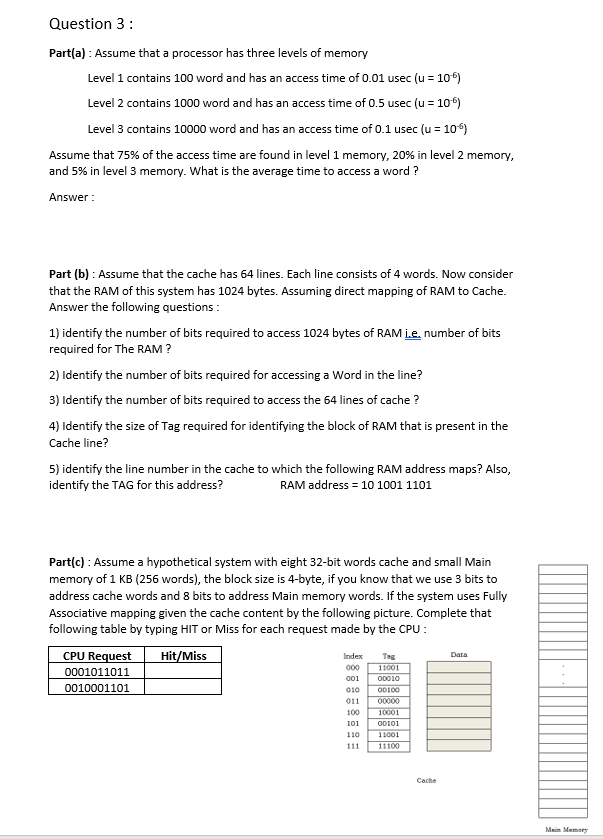 Question 3:
Part(a) : Assume that a processor has three levels of memory
Level 1 contains 100 word and has an access time of 0.01 usec (u = 10°)
Level 2 contains 1000 word and has an access time of 0.5 usec (u = 10°)
Level 3 contains 10000 word and has an access time of 0.1 usec (u = 10)
Assume that 75% of the access time are found in level 1 memory, 20% in level 2 memory,
and 5% in level 3 memory. What is the average time to access a word ?
Answer :
Part (b) : Assume that the cache has 64 lines. Each line consists of 4 words. Now consider
that the RAM of this system has 1024 bytes. Assuming direct mapping of RAM to Cache.
Answer the following questions :
1) identify the number of bits required to access 1024 bytes of RAM Le, number of bits
required for The RAM ?
2) Identify the number of bits required for accessing a Word in the line?
3) Identify the number of bits required to access the 64 lines of cache ?
4) Identify the size of Tag required for identifying the block of RAM that is present in the
Cache line?
5) identify the line number in the cache to which the following RAM address maps? Also,
identify the TAG for this address?
RAM address = 10 1001 1101
Part(c) : Assume a hypothetical system with eight 32-bit words cache and small Main
memory of 1 KB (256 words), the block size is 4-byte, if you know that we use 3 bits to
address cache words and 8 bits to address Main memory words. If the system uses Fully
Associative mapping given the cache content by the following picture. Complete that
following table by typing HIT or Miss for each request made by the CPU :
CPU Request
Hit/Miss
Index
Tag
Data
000
11001
0001011011
0010001101
01
OD010
010
OD100
011
00000
100
10001
101
O0101
110
11001
111
11100
Cache
Main Memery
