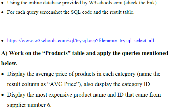 Using the online database provided by W3schools.com (check the link).
• For each query screenshot the SQL code and the result table.
• https://www.w3schools.com/sql/trysql.asp?filename=trysql_select_all
A) Work on the “Products" table and apply the queries mentioned
below.
• Display the average price of products in each category (name the
result column as “AVG Price"), also display the category ID
• Display the most expensive product name and ID that came from
supplier number 6.
