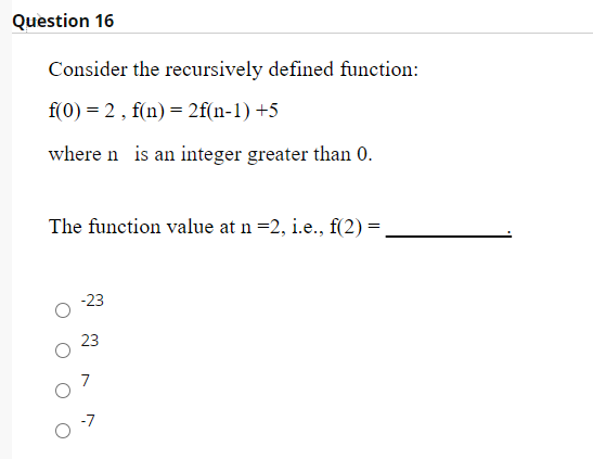 Question 16
Consider the recursively defined function:
f(0) = 2, f(n) = 2f(n-1) +5
where n is an integer greater than 0.
The function value at n =2, i.e., f(2) =
-23
23
7
-7
