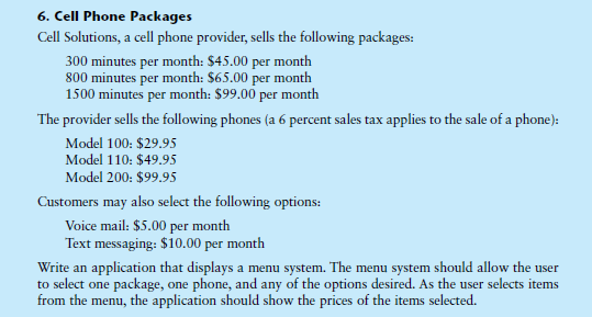 6. Cell Phone Packages
Cell Solutions, a cell phone provider, sells the following packages:
300 minutes per month: $45.00 per month
800 minutes per month: $65.00 per month
1500 minutes per month: $99.00 per month
The provider sells the following phones (a 6 percent sales tax applies to the sale of a phone):
Model 100: $29.95
Model 110: $49.95
Model 200: $99.95
Customers may also select the following options:
Voice mail: $5.00 per month
Text messaging: $10.00 per month
Write an application that displays a menu system. The menu system should allow the user
to select one package, one phone, and any of the options desired. As the user selects items
from the menu, the application should show the prices of the items selected.
