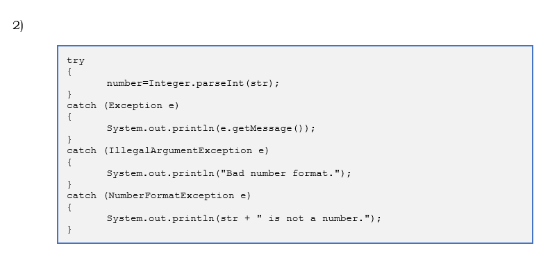 2)
try
{
number=Integer.parseInt (str);
}
catch (Exception e)
{
System.out.println (e.getMessage ());
}
catch (IllegalArgumentException e)
{
System.out.println ("Bad number format.");
}
catch (NumberFormatException e)
{
System.out.println (str +
is not a number.");
}
