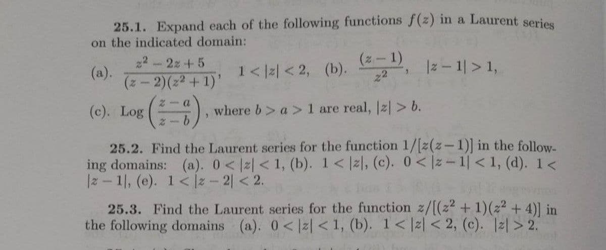 25.1. Expand each of the following functions f(z) in a Laurent series
on the indicated domain:
(2-1)
22
(a).
(z-2)(22 + 1)'
22-2z+5
1< lz| < 2, (b). , Iz- 1| > 1,
|z - 1|> 1,
2- (a
(c). Log
where b> a > 1 are real, |z| > b.
25.2. Find the Laurent series for the function 1/[z(z-1)] in the follow-
ing domains: (a). 0< 2| < 1, (b). 1< z, (c). 0< |z-1| < 1, (d). 1<
|z - 1, (e). 1< z-2 <2.
25.3. Find the Laurent series for the function z/[(2² + 1)(z² + 4)] in
the following domains (a). 0<lz| < 1, (b). 1< |2 < 2, (c). |2| > 2.
