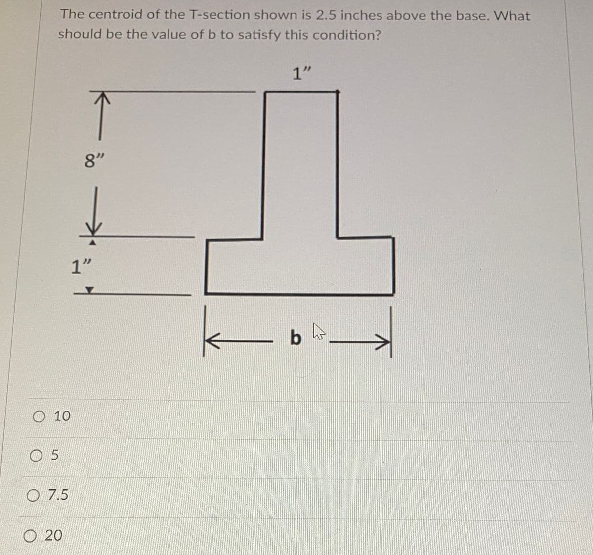 The centroid of the T-section shown is 2.5 inches above the base. What
should be the value of b to satisfy this condition?
10
5
7.5
• 20
8"
카
1"
1"
b
↑