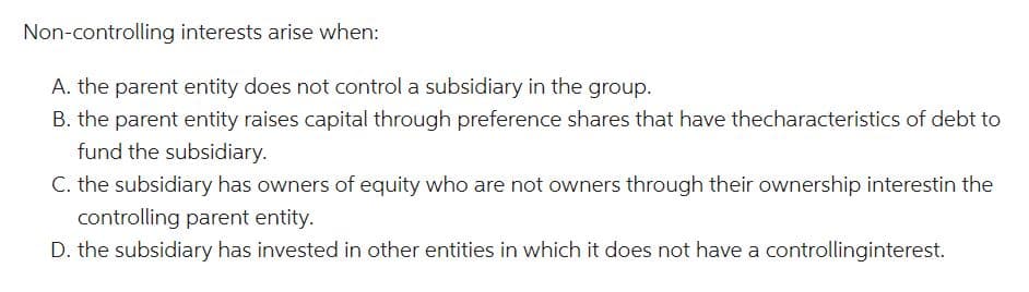 Non-controlling interests arise when:
A. the parent entity does not control a subsidiary in the group.
B. the parent entity raises capital through preference shares that have thecharacteristics of debt to
fund the subsidiary.
C. the subsidiary has owners of equity who are not owners through their ownership interestin the
controlling parent entity.
D. the subsidiary has invested in other entities in which it does not have a controllinginterest.