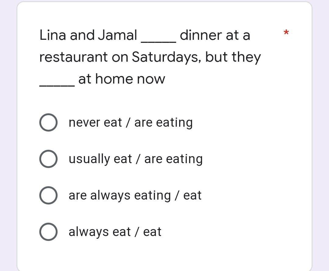 Lina and Jamal
dinner at a
restaurant on Saturdays, but they
at home now
O never eat / are eating
O usually eat / are eating
O are always eating / eat
O always eat / eat