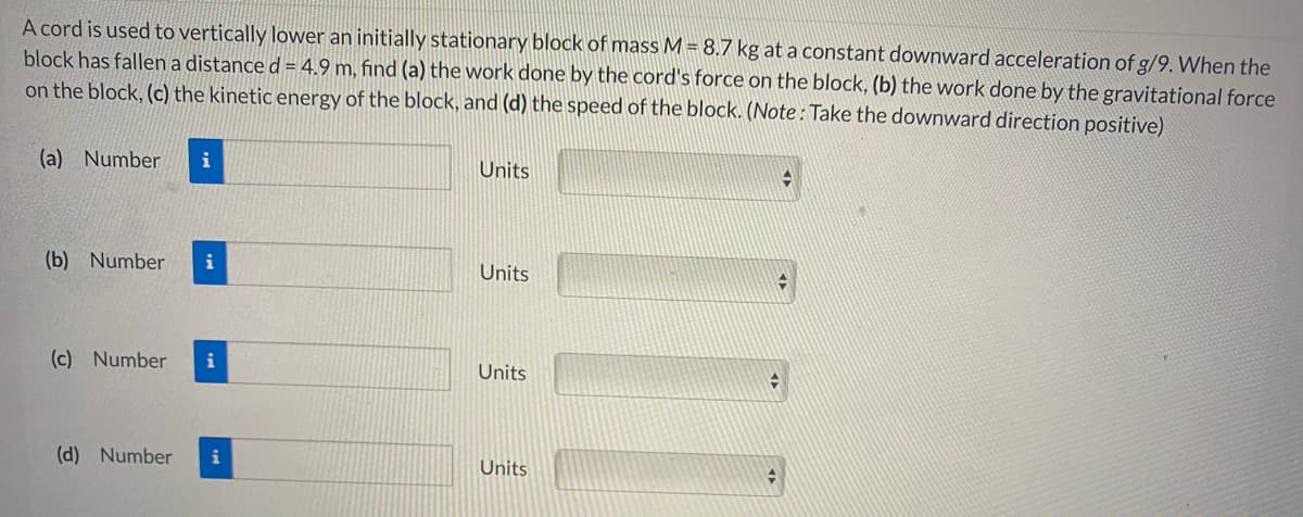 A cord is used to vertically lower an initially stationary block of mass M = 8.7 kg at a constant downward acceleration of g/9. When the
block has fallen a distance d = 4.9 m, find (a) the work done by the cord's force on the block, (b) the work done by the gravitational force
on the block, (c) the kinetic energy of the block, and (d) the speed of the block. (Note: Take the downward direction positive).
(a) Number
i
Units
(b) Number
i
Units
(c) Number
Units
(d) Number
i
Units
