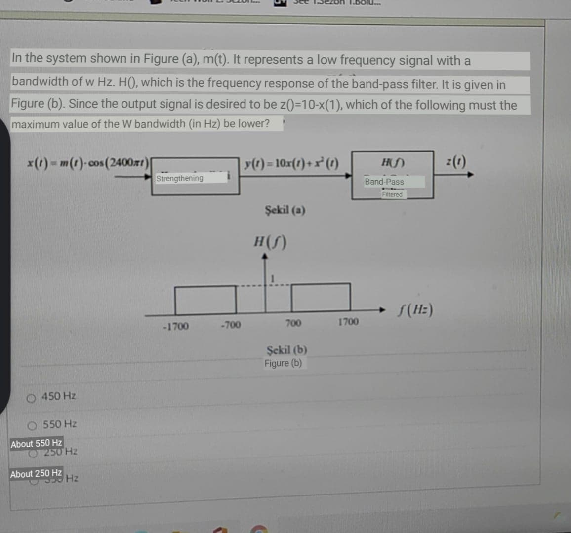 1.BOlu.
In the system shown in Figure (a), m(t). It represents a low frequency signal with a
bandwidth of w Hz. H(), which is the frequency response of the band-pass filter. It is given in
Figure (b). Since the output signal is desired to be z()=10-x(1), which of the following must the
maximum value of the W bandwidth (in Hz) be lower?
x(r) - m(1)-cos(2400r1)|
() = 10x(1)+x²(1)
z(1)
Strengthening
Band-Pass
Filtered
Şekil (a)
H(S)
S(Hz)
-1700
-700
700
1700
Şekil (b)
Figure (b)
O 450 Hz
O 550 Hz
About 550 Hz
O 250 Hz
About 250 Hz
