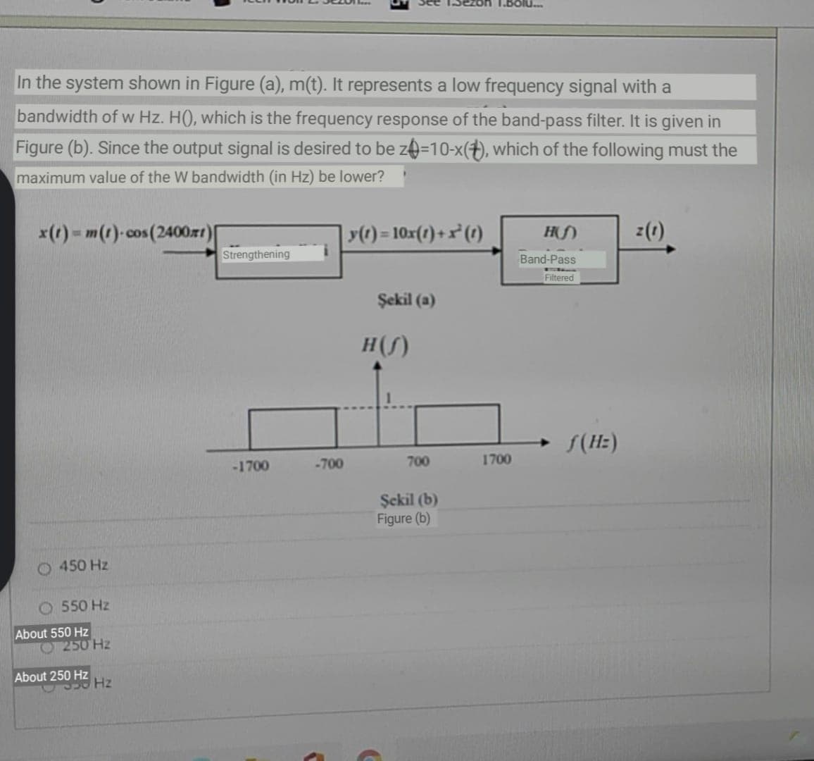 1.BOlu..
In the system shown in Figure (a), m(t). It represents a low frequency signal with a
bandwidth of w Hz. H(), which is the frequency response of the band-pass filter. It is given in
Figure (b). Since the output signal is desired to be ze=10-x(+), which of the following must the
maximum value of the W bandwidth (in Hz) be lower?
x() - m(t)-cos(2400zr1)|
() = 10x(1)+x²(1)
z(1)
Strengthening
Band-Pass
Filtered
Şekil (a)
H(S)
S(Hz)
-1700
-700
700
1700
Şckil (b)
Figure (b)
O 450 Hz
O 550 Hz
About 550 Hz
O 250 Hz
About 250 Hz
