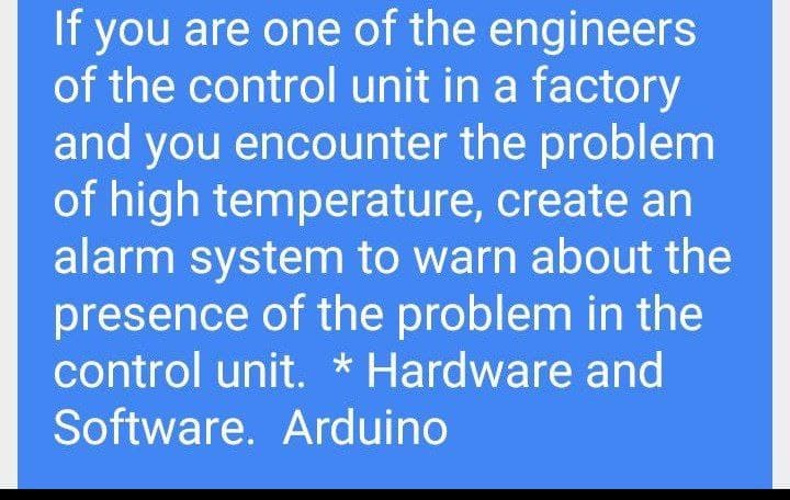 If you are one of the engineers
of the control unit in a factory
and you encounter the problem
of high temperature, create an
alarm system to warn about the
presence of the problem in the
control unit. * Hardware and
Software. Arduino
