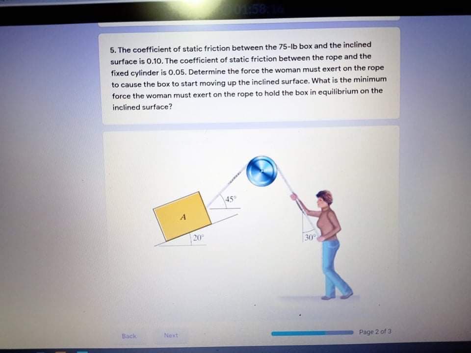 151
5. The coefficient of static friction between the 75-lb box and the inclined
surface is 0.10. The coefficient of static friction between the rope and the
fixed cylinder is 0.05. Determine the force the woman must exert on the rope
to cause the box to start moving up the inclined surface. What is the minimum
force the woman must exert on the rope to hold the box in equilibrium on the
inclined surface?
45
A
20
30
Back
Next
Page 2 of 3
