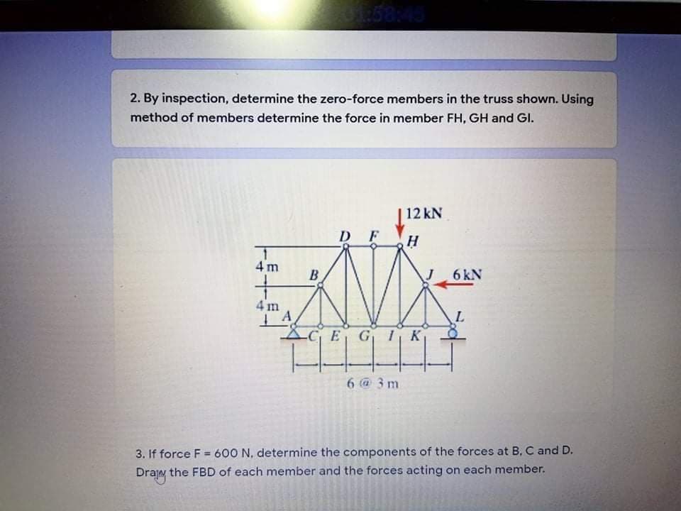 2. By inspection, determine the zero-force members in the truss shown. Using
method of members determine the force in member FH, GH and GI.
| 12 kN
D F
4 m
B.
6 kN
4 m
-CE GI K
6 @ 3 m
3. If force F = 600 N, determine the components of the forces at B, C and D.
Drajm the FBD of each member and the forces acting on each member.
%3D
