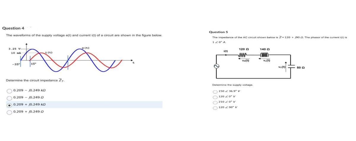 Question 4
The waveforms of the supply voltage e(t) and current i(t) of a circuit are shown in the figure below.
3.25 V-
10 MA
-35°
15°
i(t)
Determine the circuit impedance ZT.
0.209 - 10.249 k
0.209 - 10.2490
0.209 + 10.249 k
0.209 + 0.249 Q
e(t)
Question 5
The impedance of the AC circuit shown below is Z=120 +90 02. The phasor of the current i(t) is
120" A.
i(t)
120 Ω
www
Vr(t)
Determine the supply voltage.
150 36.9" V
120 < 0° V
210 20" V
120 90° V
140 Q
-(0000)
VL(t)
ve(t)
50 Q