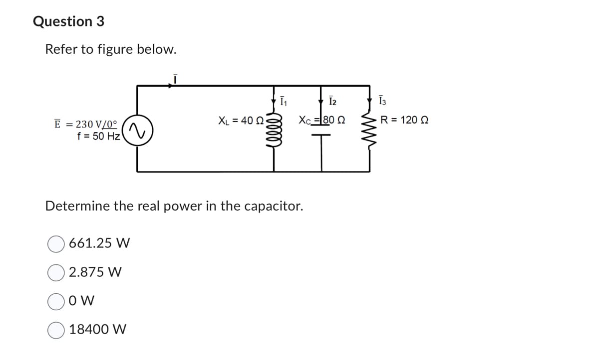 Question 3
Refer to figure below.
E = 230 V/0°
f = 50 Hz
(
661.25 W
2.875 W
OW
XL = 40 Q
18400 W
[₁
Determine the real power in the capacitor.
eller
[2
Xc =I80 Ω
Ī3
R = 120 Q