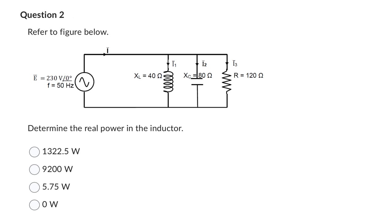 Question 2
Refer to figure below.
E = 230 V/0°
f = 50 Hz
(~
1322.5 W
9200 W
5.75 W
OW
XL = 40 2
Ī₁
Determine the real power in the inductor.
eller
[2
Xc = 80 Q
Ī3
R = 120 02