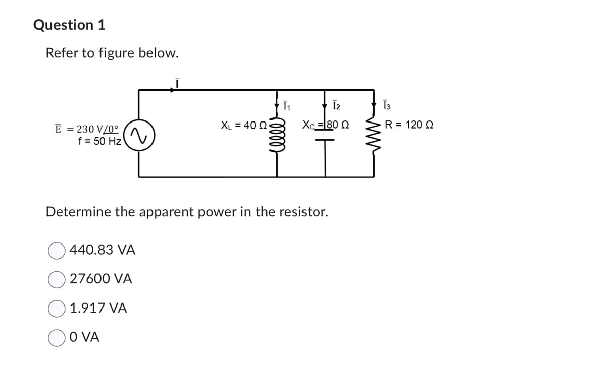 Question 1
Refer to figure below.
E = 230 V/0°
f = 50 Hz
~
440.83 VA
27600 VA
1.917 VA
OO VA
XL = 40 02
Ī₁
Determine the apparent power in the resistor.
eller
I2
Xc =|80 Ω
Ī3
R = 120 Q