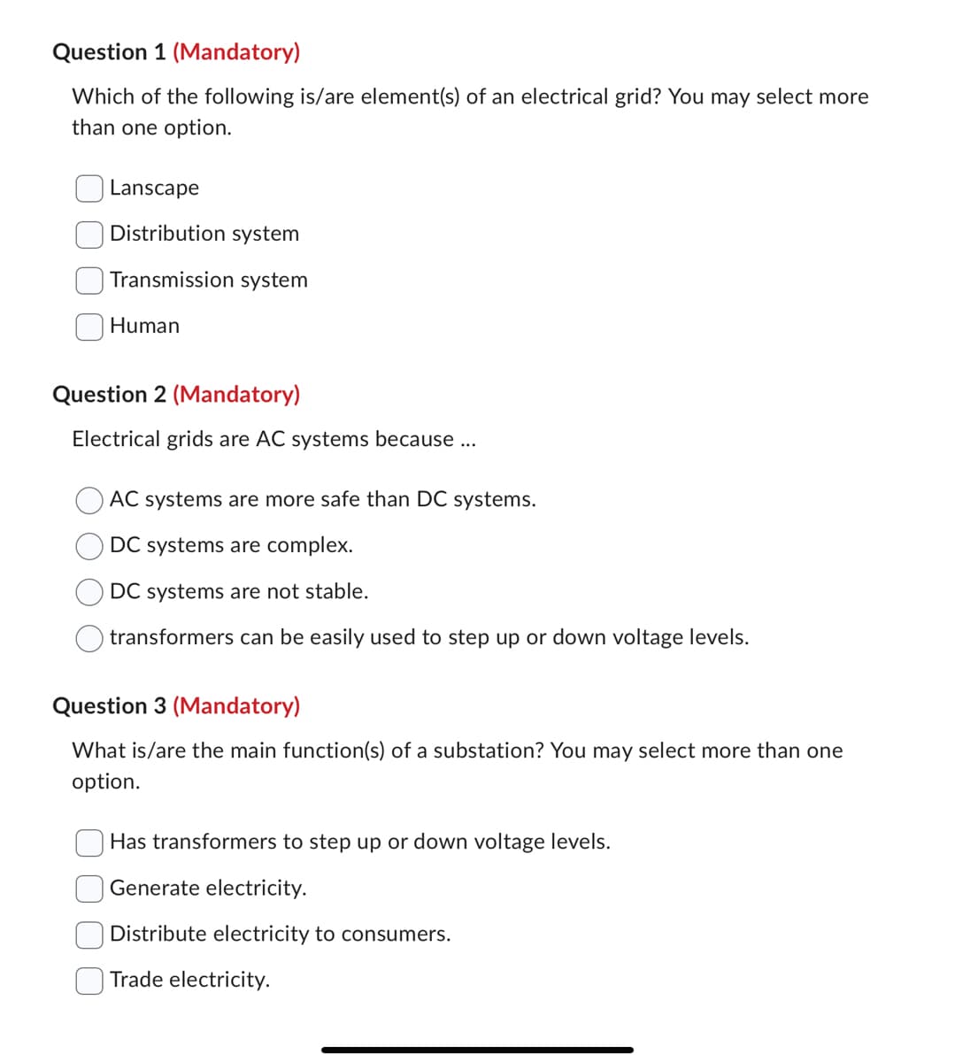 Question 1 (Mandatory)
Which of the following is/are element(s) of an electrical grid? You may select more
than one option.
Lanscape
Distribution system
Transmission system
Human
Question 2 (Mandatory)
Electrical grids are AC systems because ...
AC systems are more safe than DC systems.
DC systems are complex.
DC systems are not stable.
transformers can be easily used to step up or down voltage levels.
Question 3 (Mandatory)
What is/are the main function(s) of a substation? You may select more than one
option.
Has transformers to step up or down voltage levels.
Generate electricity.
Distribute electricity to consumers.
Trade electricity.