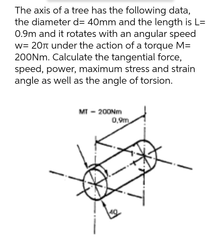 The axis of a tree has the following data,
the diameter d= 40mm and the length is L=
0.9m and it rotates with an angular speed
w= 20π under the action of a torque M=
200Nm. Calculate the tangential force,
speed, power, maximum stress and strain
angle as well as the angle of torsion.
MT-200Nm
0,9m