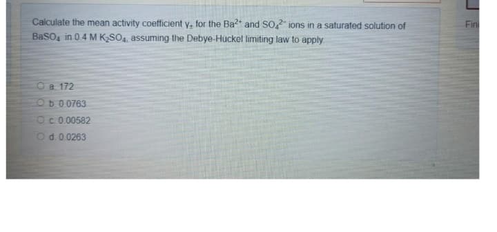 Calculate the mean activity coefficient y, for the Ba2+ and SO42 ions in a saturated solution of
BaSO4 in 0.4 M K₂SO4, assuming the Debye-Hückel limiting law to apply.
O a. 172
Ob 0.0763
O c. 0.00582
O d. 0.0263
Fin