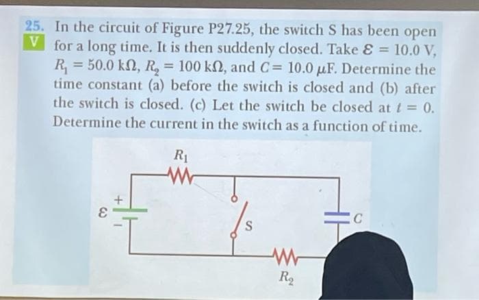 25. In the circuit of Figure P27.25, the switch S has been open
V for a long time. It is then suddenly closed. Take & = 10.0 V,
R₁ = 50.0 kn, R₂ = 100 kn, and C= 10.0 uF. Determine the
time constant (a) before the switch is closed and (b) after
the switch is closed. (c) Let the switch be closed at t = 0.
Determine the current in the switch as a function of time.
R₁
+
C
S
R₂