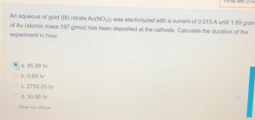 ne left 0:04
An aqueous of gold (III) nitrate Au(NO3)3 was electrolyzed with a current of 0.015 A until 1.69 gram
of Au (atomic mass 197 g/mol) has been deposited at the cathode. Calculate the duration of the
experiment in hour
a. 45.98 hr
O b. 0.69 hr
O c. 2759.05 hr
Od. 30.66 hr
Clear my choice