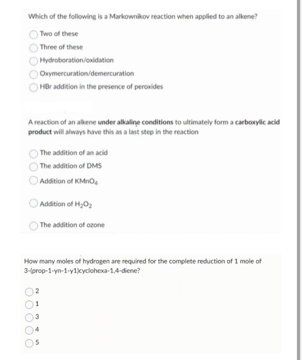 Which of the following is a Markownikov reaction when applied to an alkene?
Two of these
Three of these
Hydroboration/oxidation
Oxymercuration/demercuration
HBr addition in the presence of peroxides
A reaction of an alkene under alkaline conditions to ultimately form a carboxylic acid
product will always have this as a last step in the reaction
The addition of an acid
The addition of DMS
Addition of KMnO4
Addition of H₂O2
The addition of ozone
How many moles of hydrogen are required for the complete reduction of 1 mole of
3-(prop-1-yn-1-y1)cyclohexa-1,4-diene?
2
1
3
4
5
