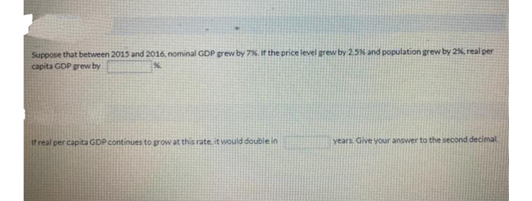 Suppose that between 2015 and 2016, nominal GDP grew by 7%. If the price level grew by 2.5% and population grew by 2%, real per
capita GDP grew by
96.
If real per capita GDP continues to grow at this rate, it would double in
years. Give your answer to the second decimal.