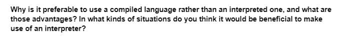 Why is it preferable to use a compiled language rather than an interpreted one, and what are
those advantages? In what kinds of situations do you think it would be beneficial to make
use of an interpreter?