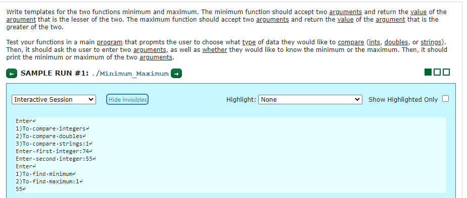 Write templates for the two functions minimum and maximum. The minimum function should accept two arguments and return the value of the
argument that is the lesser of the two. The maximum function should accept two arguments and return the value of the argument that is the
greater of the two.
Test your functions in a main program that propmts the user to choose what type of data they would like to compare (ints, doubles, or strings).
Then, it should ask the user to enter two arguments, as well as whether they would like to know the minimum or the maximum. Then, it should
print the minimum or maximum of the two arguments.
SAMPLE RUN #1: . /Minimum_Maximum
Interactive Session
Hide Invisibles)
Highlight: None
Show Highlighted Only
Entere
1)To.compare integerse
2)To.compare doubles
3)To-compare strings:14
Enter first-integer:74e
Enter second- integer:554
Entere
1)To.find minimume
2)To.find maximum:14
554
