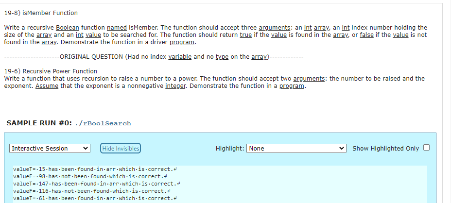 19-8) isMember Function
Write a recursive Boolean function named isMember. The function should accept three arguments: an int array, an int index number holding the
size of the array and an int value to be searched for. The function should return true if the value is found in the array, or false if the value is not
found in the array. Demonstrate the function in a driver program.
--ORIGINAL QUESTION (Had no index variable and no type on the array)-
19-6) Recursive Power Function
Write a function that uses recursion to raise a number to a power. The function should accept two arguments: the number to be raised and the
exponent. Assume that the exponent is a nonnegative integer. Demonstrate the function in a program.
SAMPLE RUN #0: ./rBoolSearch
|Interactive Session
Hide Invisibles
Highlight: None
Show Highlighted Only
valueT=-15.has · been - found -in-arr which-is- correct.e
valueF=-98. has not- been found - which is.correct.
valueT=-147.has been found-in-arr which-is.correct.
valueF=-116- has not - been found - which-is.correct.
valueT=-61.has - been found -in-arr which is.correct.e
