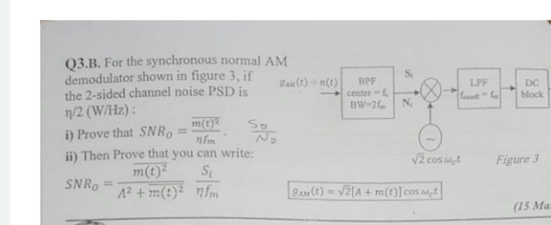 Q3.B. For the synchronous normal AM
demodulator shown in figure 3, if
the 2-sided channel noise PSD is
7/2 (W/Hz):
i) Prove that SNRO
Gau (t) + n(t)
BPF
center f
N,
LPF
DC
feutott f
block
BW-2f
m(t)2
nfm.
ii) Then Prove that you can write:
So
%3D
V2 cos wt
Si
m(t)2
A2 + m(t)2 nfm
Figure 3
SNRO
%3D
BAM (t) = V2[A + m(t)] cos wt
%3D
(15 Ma.
