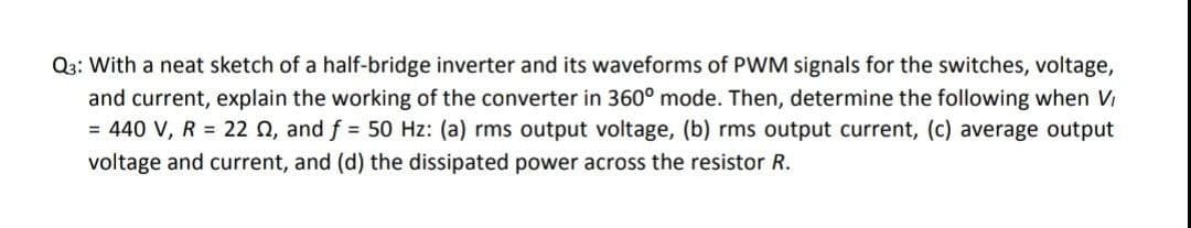 Q3: With a neat sketch of a half-bridge inverter and its waveforms of PWM signals for the switches, voltage,
and current, explain the working of the converter in 360° mode. Then, determine the following when Vi
= 440 V, R = 22 0, and f = 50 Hz: (a) rms output voltage, (b) rms output current, (c) average output
voltage and current, and (d) the dissipated power across the resistor R.
