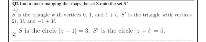 Q2 find a linear mapping that maps the set S onto the set S'
.1)
S is the triangle with vertices 0, 1, and 1+ i. S' is the triangle with vertices
2i, 3i, and -1+ 3i.
S is the circle |z – 1| = 3. S' is the circle |z + i| = 5.
2)
