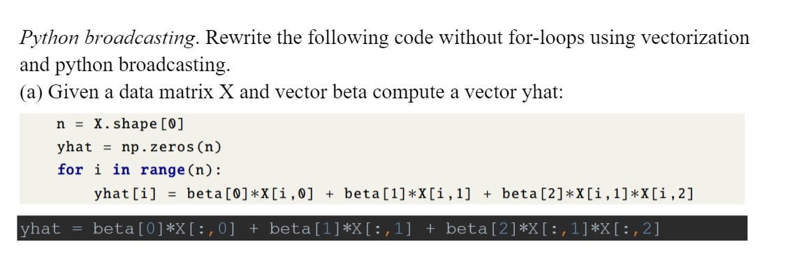 Python broadcasting. Rewrite the following code without for-loops using vectorization
and python broadcasting.
(a) Given a data matrix X and vector beta compute a vector yhat:
n = X. shape [0]
yhat = np.zeros(n)
for i in range(n):
yhat [i] = beta [0]*X[i, 0] + beta[1]*X[i,1] + beta[2]*X[i, 1]*X[i,2]
yhat
beta[0]*X[: ,0] + beta[1]*X[:,1] + beta[2]*X[:,1]*X[:,2]
