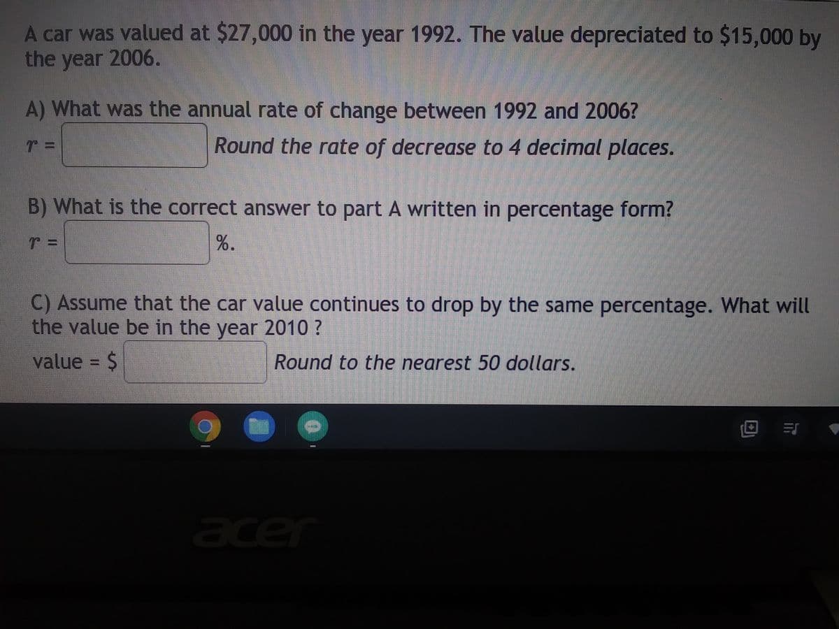 ### Depreciation of a Car's Value: A Mathematical Approach

#### Problem Statement
A car was valued at $27,000 in the year 1992. The value depreciated to $15,000 by the year 2006.

#### Questions
**A) What was the annual rate of change between 1992 and 2006?**  
- \( r = \) ______________  
*(Round the rate of decrease to 4 decimal places.)*

**B) What is the correct answer to part A written in percentage form?**  
- \( r = \) ____________ %

**C) Assume that the car value continues to drop by the same percentage. What will the value be in the year 2010?**  
- Value = $ ___________  
*(Round to the nearest 50 dollars.)*

### Explanation and Solution

1. **Annual Rate of Change Calculation**  
To estimate the annual rate of depreciation, we use the formula for the exponential decay:

\[ V(t) = V_0 \times (1 - r)^t \]

Where:
- \( V(t) \) is the value at time \( t \)
- \( V_0 \) is the initial value
- \( r \) is the annual rate of depreciation
- \( t \) is the number of years

Given:
- \( V_0 = \$27,000 \)
- \( V(14) = \$15,000 \) (from 1992 to 2006, \( t = 14 \) years)

Plugging the given values into the formula:

\[ 15,000 = 27,000 \times (1 - r)^{14} \]

Dividing both sides by 27,000:

\[ \left(\frac{15,000}{27,000}\right) = (1 - r)^{14} \]

\[ \left(\frac{5}{9}\right) = (1 - r)^{14} \]

Taking the 14th root of both sides:

\[ \left(\frac{5}{9}\right)^{\frac{1}{14}} = 1 - r \]

\[ 1 - r = 0.961271 \]

\[ r = 1 - 0.961271 \]

\[ r = 0.038729 \]

So, the annual rate of change \( r \) is approximately \( 0.