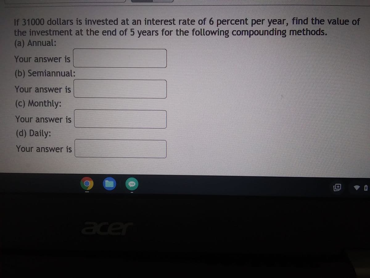 If 31000 dollars is invested at an interest rate of 6 percent per year, find the value of
the investment at the end of 5 years for the following compounding methods.
(a) Annual:
Your answer is
(b) Semiannual:
Your answer is
(c) Monthly:
Your answer is
(d) Daily:
Your answer is
acer