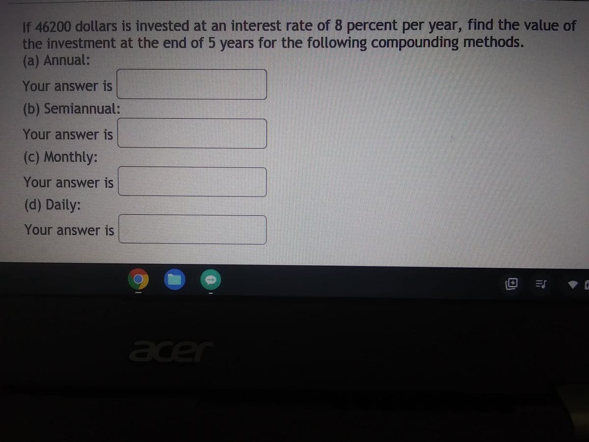 If 46200 dollars is invested at an interest rate of 8 percent per year, find the value of
the investment at the end of 5 years for the following compounding methods.
(a) Annual:
Your answer is
(b) Semiannual:
Your answer is
(c) Monthly:
Your answer is
(d) Daily:
Your answer is
0
acer
********
TRISH