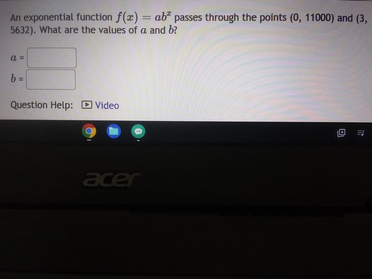 ### Exponential Function Problem

An exponential function \( f(x) = ab^x \) passes through the points (0, 11000) and (3, 5632). What are the values of \( a \) and \( b \)?

#### Given Points:
- (0, 11000)
- (3, 5632)

#### To Find:
- \( a \)
- \( b \)

#### Solution:

Using the given points, set up the following equations based on the exponential function formula \( f(x) = ab^x \).

1. When \( x = 0 \):
   \[
   11000 = ab^0 \implies 11000 = a(1) \implies a = 11000 
   \]

2. When \( x = 3 \):
   \[
   5632 = 11000b^3 
   \]

3. Solving for \( b \):
   \[
   \frac{5632}{11000} = b^3 \implies b^3 = \frac{5632}{11000} \implies b = \sqrt[3]{\frac{5632}{11000}} 
   \]

Plug the values to find the exact numerical value of \( b \).

#### Input Values:
- \( a = \) [Text Box for value]
- \( b = \) [Text Box for value]

#### Additional Help:
For step-by-step solutions and more detailed explanations, please refer to the instructional video linked below:

- [Video Tutorial](#)

Note: Below the problem statement, there are text boxes for inputting the values of \( a \) and \( b \), and a link to a video for further assistance.

---

### Explanation of any Diagrams or Graphs:

The problem does not include any diagrams or graphs; it is purely a textual mathematical problem. The interface shows a small section of a computer screen indicating possible tools like a video help button, presumably for educational purposes.

---