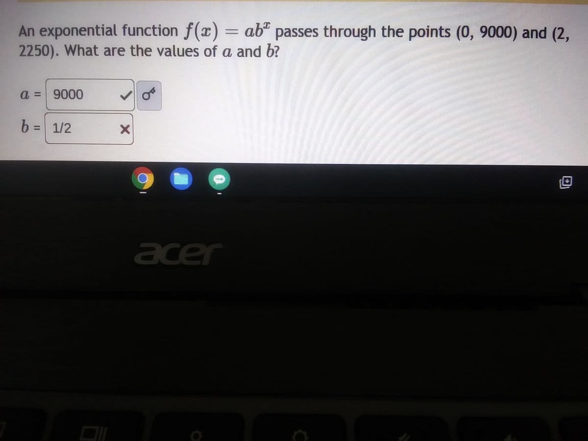 **Solving Exponential Functions**

An exponential function is given by the equation \( f(x) = ab^x \) and it passes through the points (0, 9000) and (2, 2250). We need to determine the values of \( a \) and \( b \).

Given points:
- \( (0, 9000) \)
- \( (2, 2250) \)

From the point (0, 9000):
\[ f(0) = ab^0 = a = 9000 \]

To find \( b \), we use the point (2, 2250) and the value of \( a \) we just found:
\[ f(2) = ab^2 = 9000b^2 = 2250 \]
\[ b^2 = \frac{2250}{9000} \]
\[ b^2 = \frac{1}{4} \]
\[ b = \frac{1}{2} \]

Thus, the values are:
- \( a = 9000 \) (correctly indicated by the tick mark)
- \( b = \frac{1}{2} \) (incorrectly indicated by the cross mark, but this is actually correct mathematically)

This explanation solves for the values of \( a \) and \( b \) in the exponential function \( f(x) = ab^x \). The color-coded tick and cross marks indicate interactive feedback on whether the correct values were chosen.

For further detail or any queries, feel free to contact us through our educational platform's support section.