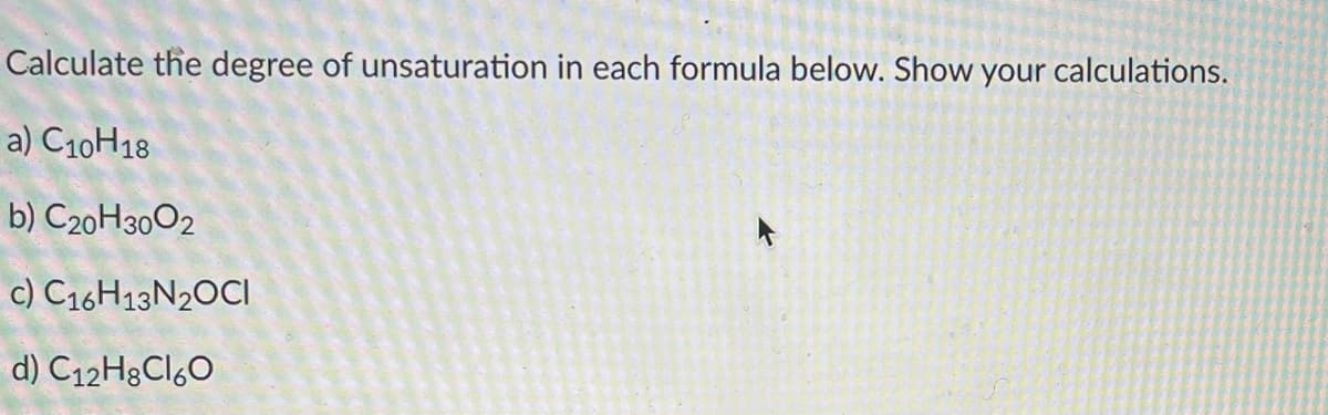 **Calculating the Degree of Unsaturation**

To calculate the degree of unsaturation (DU), which also indicates the number of rings and/or multiple bonds in a molecule, use the following formula:

DU = (2C + 2 - H + N - X)/2  

Where:
- \( C \) is the number of carbon atoms.
- \( H \) is the number of hydrogen atoms.
- \( N \) is the number of nitrogen atoms.
- \( X \) is the number of halogen atoms (Cl, Br, etc.).

### Examples

a) **\[ \text{C}_\text{10} \text{H}_\text{18} \]**

DU = (2(10) + 2 - 18) / 2 = (20 + 2 - 18) / 2 = 4/2 = 2

b) **\[ \text{C}_\text{20} \text{H}_\text{30} \text{O}_\text{2} \]**

Oxygen does not affect the degree of unsaturation calculation.

DU = (2(20) + 2 - 30) / 2 = (40 + 2 - 30) / 2 = 12/2 = 6

c) **\[ \text{C}_\text{16} \text{H}_\text{13} \text{N}_\text{2} \text{OCl} \]**

DU = (2(16) + 2 - 13 + 2 - 1) / 2 = (32 + 2 - 13 + 2 - 1) / 2 = 22/2 = 11

d) **\[ \text{C}_\text{12} \text{H}_\text{8} \text{Cl}_\text{6} \text{O} \]**

Chlorine (Cl) affects the degree of unsaturation calculation.

DU = (2(12) + 2 - 8 - 6) / 2 = (24 + 2 - 8 - 6) / 2 = 12/2 = 6