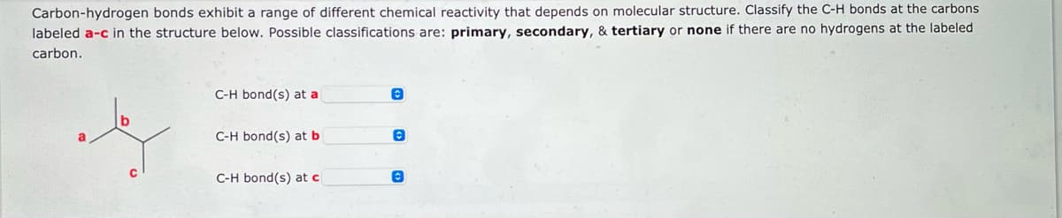 **Carbon-Hydrogen Bond Classification**

Carbon-hydrogen bonds exhibit a range of different chemical reactivity that depends on molecular structure. Classify the C-H bonds at the carbons labeled *a*–*c* in the structure below. Possible classifications are: **primary**, **secondary**, & **tertiary** or **none** if there are no hydrogens at the labeled carbon.

[Image] A diagram of a hydrocarbon molecule with three labeled carbon atoms:
- Carbon labeled *a*
- Carbon labeled *b*
- Carbon labeled *c*

Beneath the diagram, there are three dropdown menus corresponding to each labeled carbon:

**C-H bond(s) at a:**  
[Dropdown menu]

**C-H bond(s) at b:**  
[Dropdown menu]

**C-H bond(s) at c:**  
[Dropdown menu]

Explanation: The classification of the C-H bonds is determined by the number of carbon atoms directly bonded to the carbon that holds the hydrogen:
- **Primary (1°)** carbon has one carbon attached.
- **Secondary (2°)** carbon has two carbons attached.
- **Tertiary (3°)** carbon has three carbons attached.
- **None** indicates there are no hydrogen atoms at the labeled carbon.