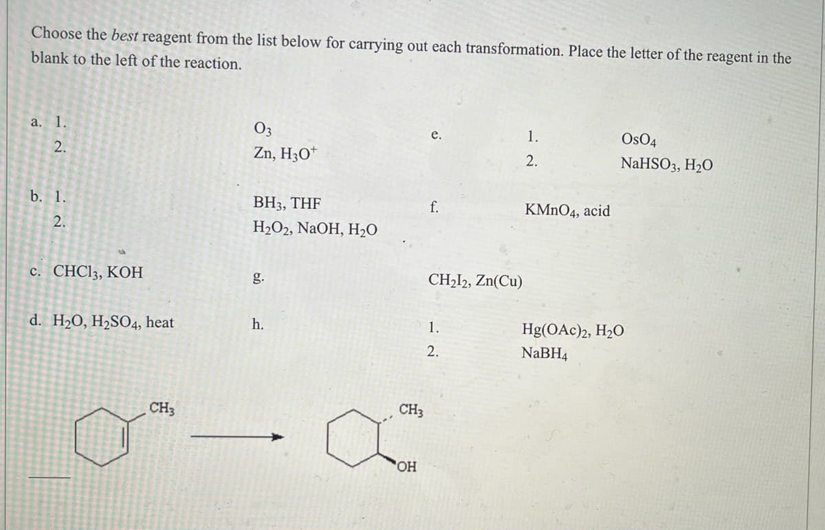 **Exercise: Selecting the Best Reagent for Chemical Transformations**

In this exercise, you are required to choose the best reagent from the given list to perform each specific chemical transformation. For each reaction, place the letter corresponding to the correct reagent in the blank space provided to the left of the reaction.

### Reagent List:
- **a.** 
  1. \( \text{O}_3 \)  
  2. \( \text{Zn, H}_3\text{O}^+ \)
  
- **b.** 
  1. \( \text{BH}_3, \text{THF} \)  
  2. \( \text{H}_2\text{O}_2, \text{NaOH, H}_2\text{O} \)
  
- **c.** \( \text{CHCl}_3, \text{KOH} \)
  
- **d.** \( \text{H}_2\text{O, H}_2\text{SO}_4, \text{heat} \)
  
- **e.** 
  1. \( \text{OsO}_4 \)  
  2. \( \text{NaHSO}_3, \text{H}_2\text{O} \)
  
- **f.** \( \text{KMnO}_4, \text{acid} \)
  
- **g.** \( \text{CH}_2\text{I}_2, \text{Zn(Cu)} \)
  
- **h.** 
  1. \( \text{Hg(OAc)}_2, \text{H}_2\text{O} \)  
  2. \( \text{NaBH}_4 \)

### Reaction Transformation Example:

A given organic compound (an aromatic ring with a methyl group attached, as shown in the diagram) undergoes a specific transformation to become a cyclic alcohol.

**Chemical Reaction:**
   
\[ \ce{(Cyclohexylmethylbenzene)} \rightarrow \ce{(Cyclohexylmethylbenzene with a hydroxyl group, OH)} \]

To achieve the transformation indicated in the diagram, the appropriate reagents should be selected based on the functional group transformation taking place. Each series of reagents has specific applications, such as oxidation, reduction, hydration,