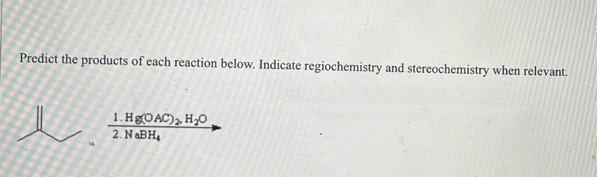 **Exercise: Predicting Reaction Products**
---

**Task:**
Predict the products of each reaction below. Indicate regiochemistry and stereochemistry when relevant.

**Reaction:**
\[ \text{Reactant:} \]

(The reactant is a compound containing a double bond between a carbon atom bonded to a methyl group (CH₃) and another carbon atom.)

\[
\begin{array}{c}
1. \text{Hg(OAc)}_2, \text{H}_2\text{O} \\
2. \text{NaBH}_4
\end{array}
\]

---

**Explanation:**
The provided reaction involves the addition of mercuric acetate (Hg(OAc)₂) in the presence of water (H₂O), followed by reduction with sodium borohydride (NaBH₄). This is a common method for converting alkenes into alcohols, specifically known as oxymercuration-demercuration.

1. **Oxymercuration**: The double bond reacts with mercuric acetate and water to form a mercurinium ion intermediate. This intermediate then undergoes nucleophilic attack by water, leading to the formation of an organomercury compound.

2. **Demercuration**: The organomercury compound is then reduced by sodium borohydride (NaBH₄), replacing the mercury with a hydrogen atom, resulting in the formation of an alcohol.

**Product:**
The product of this reaction will be an alcohol where the hydroxyl group (OH) is added to the more substituted carbon in the double bond, following Markovnikov's rule.

**Regiochemistry:**
The reaction adheres to Markovnikov’s rule, where the hydroxyl group attaches to the more substituted carbon atom of the original double bond.

**Stereochemistry:**
The resulting product does not have stereochemical constraints as the addition of Hg(OAc)₂ and the subsequent reduction with NaBH₄ typically lead to racemic mixtures if stereocenters are formed.

End of Exercise.

---

This explanation provides students with a clear understanding of the reaction process, the intermediate steps, and the resulting products, emphasizing the importance of regiochemistry and stereochemistry in organic synthesis.