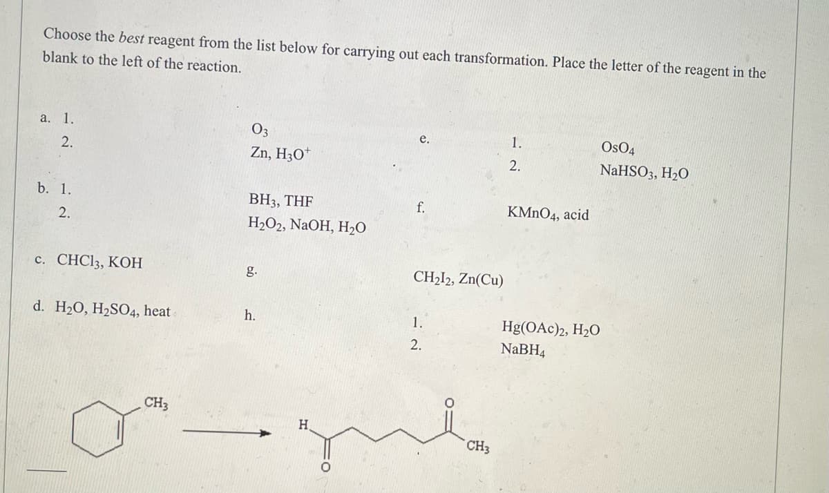 **Transformations in Organic Chemistry**

**Instructions:**
Choose the best reagent from the list below for carrying out each transformation. Place the letter of the reagent in the blank to the left of the reaction.

### Reagents List:
a. 
  1. O₃
  2. Zn, H₃O⁺

b. 
  1. BH₃, THF
  2. H₂O₂, NaOH, H₂O

c. CHCl₃, KOH

d. H₂O, H₂SO₄, heat

e.
  1. OsO₄
  2. NaHSO₃, H₂O

f. KMnO₄, acid

g. CH₂I₂, Zn(Cu)

h. 
  1. Hg(OAc)₂, H₂O
  2. NaBH₄

### Reaction Scheme:

**Reactant:**
A ring structure with a methyl group (-CH₃) attached, specifically a benzene ring with a methyl substituent.

**Final Product:**
A straight-chain molecule with a ketone functional group (C=O) and a methyl group on one end. The structure is as follows: the benzene ring is absent, and the new structure has a straight chain of four carbons with the following groups attached:
- The first carbon is a aldehyde (C=O)
- The fourth carbon is attached to a methyl group (-CH₃).

Make sure to use the provided list to identify the correct reagents.