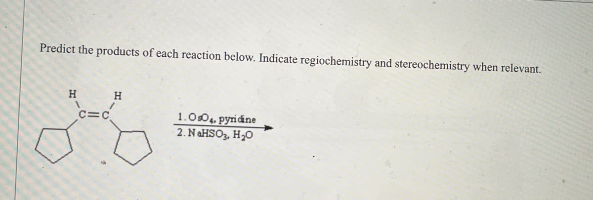 **Header: Predict the Products of Alkene Reactions**

---

**Content:**

**Objective:**
Predict the products of each reaction shown below. Indicate regioselectivity (regiochemistry) and stereoselectivity (stereochemistry) when relevant.

**Reaction Scheme:**

The reaction involves an alkene (five-membered rings isolated by a double bond) undergoing oxidative cleavage:

   **Reactant:** 
   - The molecule features two cyclopentene rings (C5H8) connected by a double bond (C=C), with hydrogen atoms attached to the carbon atoms involved in the double bond.

**Reagents:**
1. **Osmium Tetroxide (OsO₄), pyridine:**
   - Osmium tetroxide in the presence of pyridine is typically used to dihydroxylate alkenes, adding two hydroxyl groups (OH) across the double bond.

2. **Sodium Bisulfite (NaHSO₃), Water (H₂O):**
   - This step is generally used to reduce and isolate the dihydroxylated product formed from the first step.

**Explanation of Expected Products:**

When the depicted alkene reacts with the given reagents, the double bond will undergo dihydroxylation to form a diol. This means two hydroxyl groups will be added across the double bond.

**Reactivity Details:**
- **Regioselectivity (Regiochemistry):** In this reaction, regioselectivity is not a concern because the addition of hydroxyl groups will occur symmetrically across the double bond.
- **Stereoselectivity (Stereochemistry):** The addition of hydroxyl groups will result in a cis-diol (both hydroxyl groups are added on the same side of the plane).

Thus, the product will be a cyclic compound where the original double bond carbons now possess hydroxyl groups, resulting in a vicinal syn-diol.

---

**Diagrams:**

Due to image constraints, please note that the product is a result of syn-addition: the two OH groups are added to the same side of the double bond. The exact stereochemistry (whether the OH groups are on the same side) should be represented accurately.

For visual learners, please refer to supplementary materials or visual aids provided below to get a more palpable understanding of the molecular transformation involved.

**Supplementary Material:**
Diagrams or 3D models