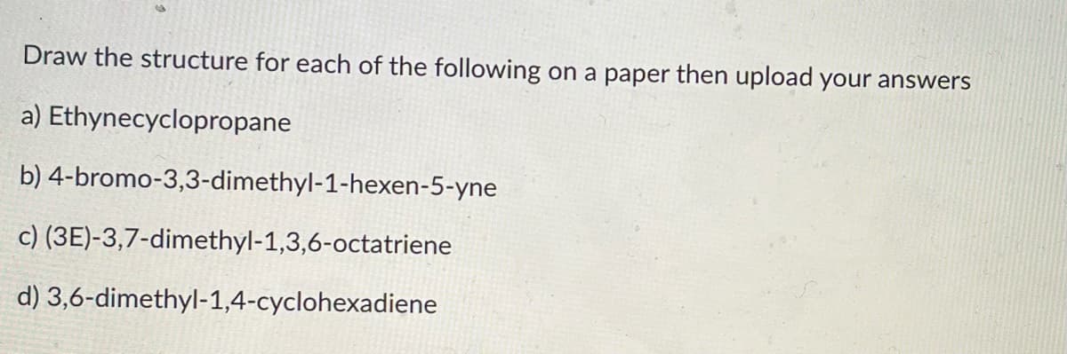 ### Chemistry Assignment

#### Instructions:
Draw the structure for each of the following compounds on a paper. Once you have completed your drawings, please upload your answers to the designated submission area.

a) Ethynecyclopropane

b) 4-bromo-3,3-dimethyl-1-hexen-5-yne

c) (3E)-3,7-dimethyl-1,3,6-octatriene

d) 3,6-dimethyl-1,4-cyclohexadiene